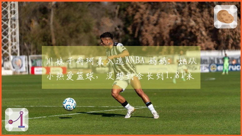 川妹子冉珂嘉入选WNBA 妈妈：她从小热爱篮球，没想到会长到1.81米