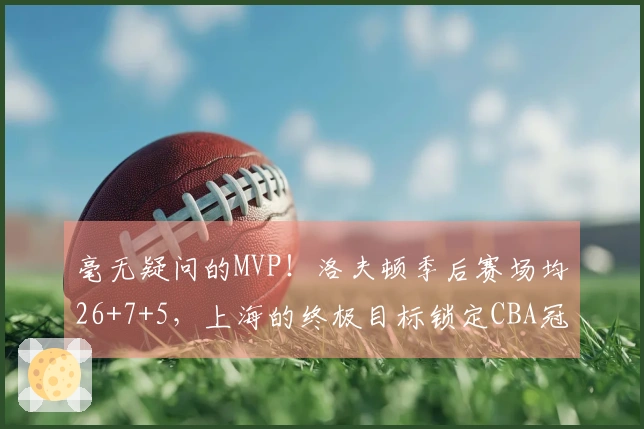 毫无疑问的MVP！洛夫顿季后赛场均26+7+5，上海的终极目标锁定CBA冠军