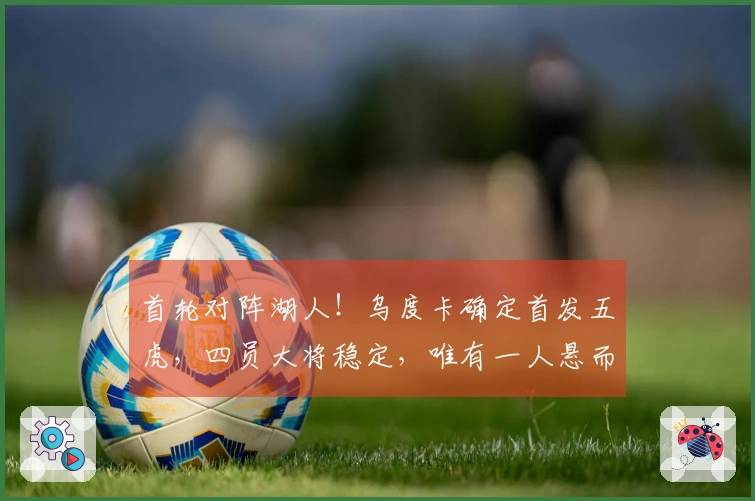 首轮对阵湖人！乌度卡确定首发五虎，四员大将稳定，唯有一人悬而未决