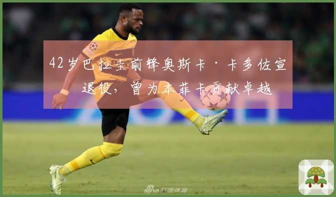 42岁巴拉圭前锋奥斯卡·卡多佐宣布退役，曾为本菲卡贡献卓越