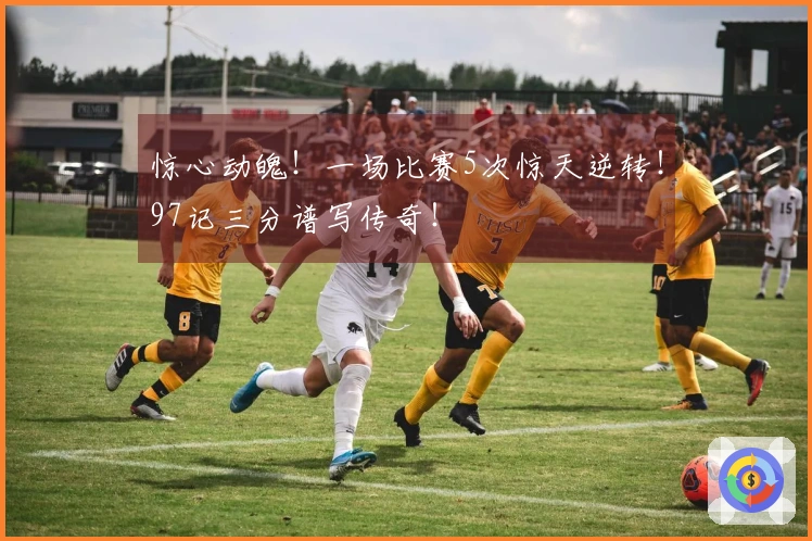 惊心动魄！一场比赛5次惊天逆转！97记三分谱写传奇！