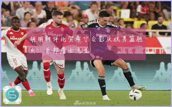 胡明轩评论贺希宁合影庆祝男篮胜利：乐邦詹士先生