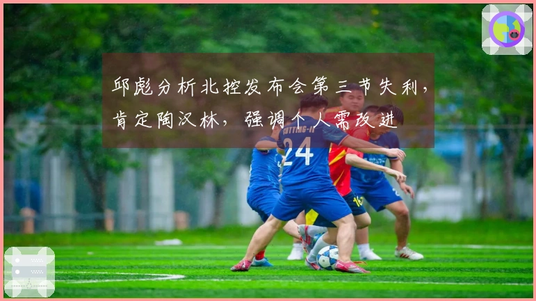 邱彪分析北控发布会第三节失利，肯定陶汉林，强调个人需改进