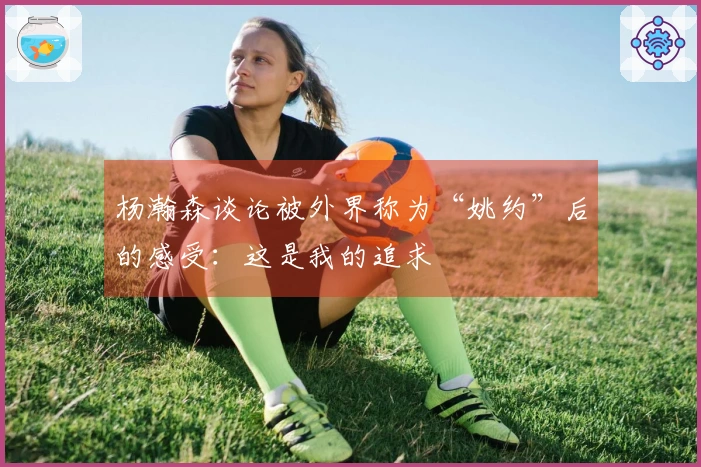 杨瀚森谈论被外界称为“姚约”后的感受：这是我的追求