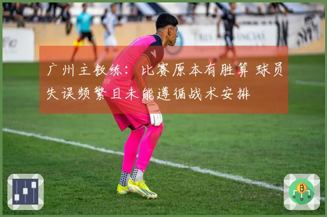 广州主教练：比赛原本有胜算 球员失误频繁且未能遵循战术安排