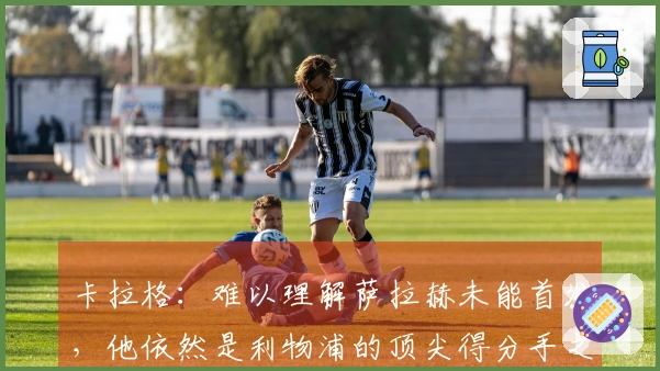 卡拉格：难以理解萨拉赫未能首发，他依然是利物浦的顶尖得分手之一