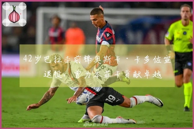 42岁巴拉圭前锋奥斯卡·卡多佐宣布退役，曾为本菲卡贡献卓越