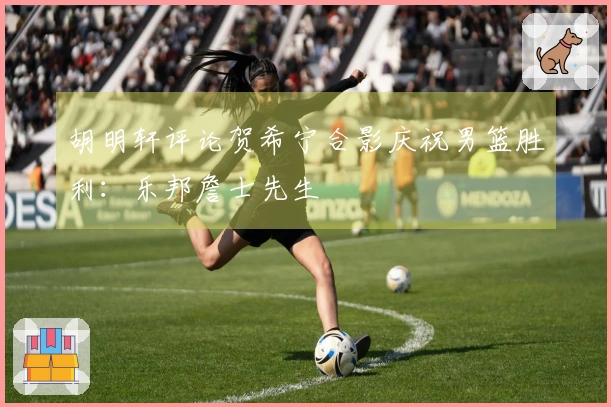 胡明轩评论贺希宁合影庆祝男篮胜利：乐邦詹士先生