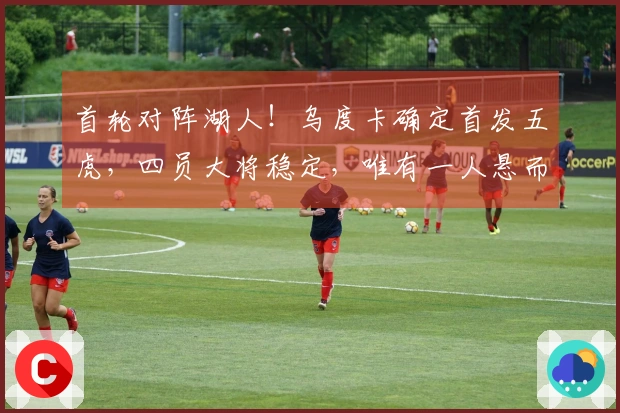 首轮对阵湖人！乌度卡确定首发五虎，四员大将稳定，唯有一人悬而未决