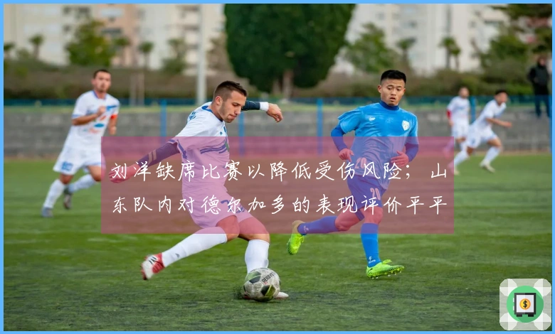 刘洋缺席比赛以降低受伤风险；山东队内对德尔加多的表现评价平平