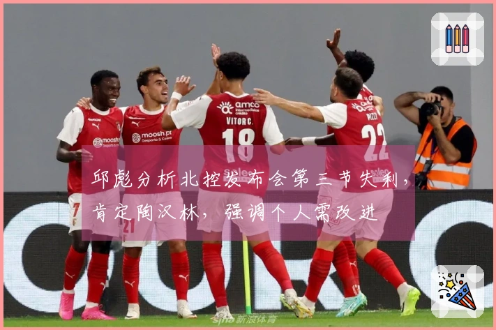 邱彪分析北控发布会第三节失利，肯定陶汉林，强调个人需改进