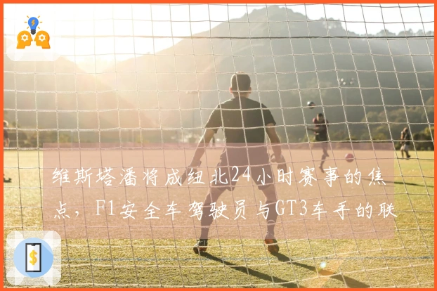 维斯塔潘将成纽北24小时赛事的焦点，F1安全车驾驶员与GT3车手的联手之战