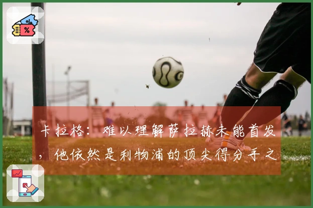 卡拉格：难以理解萨拉赫未能首发，他依然是利物浦的顶尖得分手之一