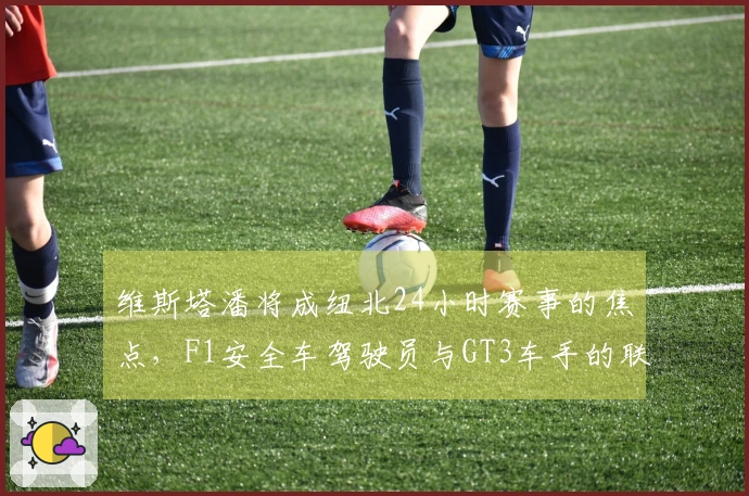 维斯塔潘将成纽北24小时赛事的焦点，F1安全车驾驶员与GT3车手的联手之战