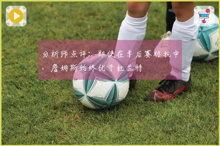 分析师点评：即使在季后赛对抗中，詹姆斯始终优于杜兰特