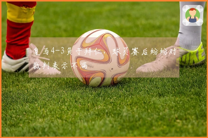 皇马4-3负于拜仁，球员赛后纷纷对裁判表示不满