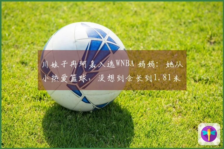 川妹子冉珂嘉入选WNBA 妈妈：她从小热爱篮球，没想到会长到1.81米
